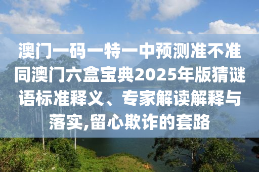 澳門一碼一特一中預測準不準同澳門六盒寶典2025年版猜謎語標準釋義、專家解讀解釋與落實,留心欺詐的套路