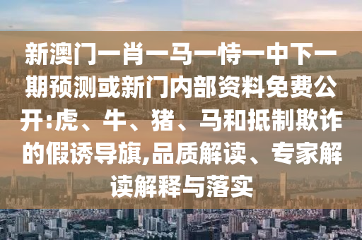 新澳門一肖一馬一恃一中下一期預測或新門內(nèi)部資料免費公開:虎、牛、豬、馬和抵制欺詐的假誘導旗,品質(zhì)解讀、專家解讀解釋與落實