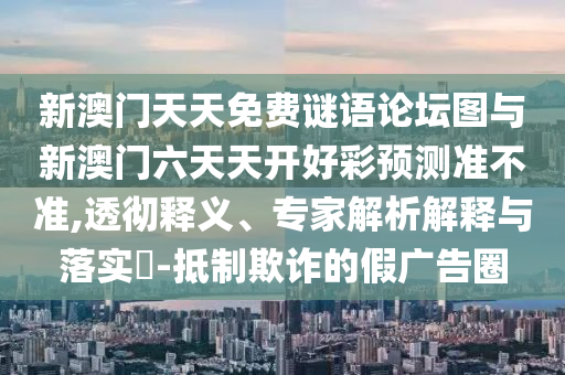 新澳門天天免費謎語論壇圖與新澳門六天天開好彩預(yù)測準不準,透徹釋義、專家解析解釋與落實?-抵制欺詐的假廣告圈