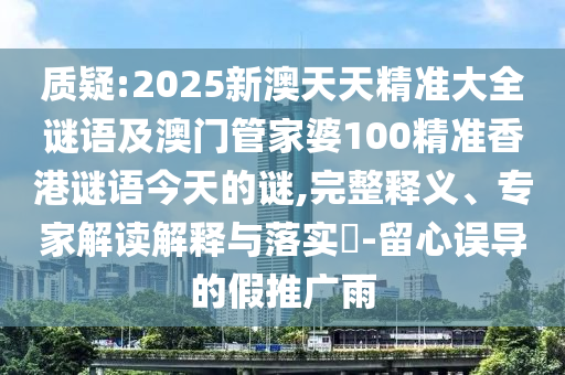 質(zhì)疑:2025新澳天天精準大全謎語及澳門管家婆100精準香港謎語今天的謎,完整釋義、專家解讀解釋與落實?-留心誤導的假推廣雨