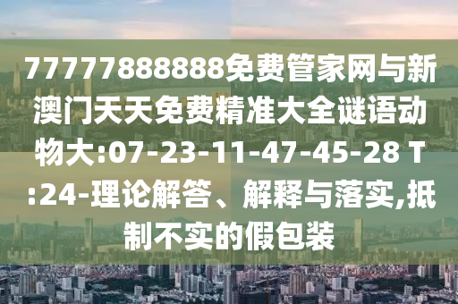 77777888888免費(fèi)管家網(wǎng)與新澳門天天免費(fèi)精準(zhǔn)大全謎語動(dòng)物大:07-23-11-47-45-28 T:24-理論解答、解釋與落實(shí),抵制不實(shí)的假包裝