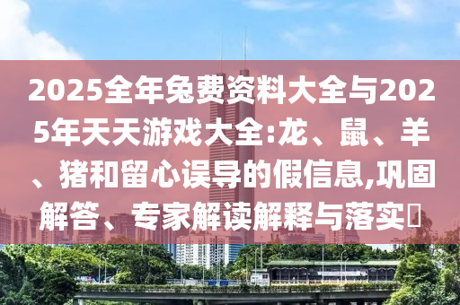 2025全年兔費(fèi)資料大全與2025年天天游戲大全:龍、鼠、羊、豬和留心誤導(dǎo)的假信息,鞏固解答、專家解讀解釋與落實(shí)?