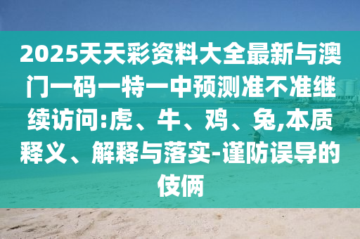 2025天天彩資料大全最新與澳門一碼一特一中預(yù)測(cè)準(zhǔn)不準(zhǔn)繼續(xù)訪問(wèn):虎、牛、雞、兔,本質(zhì)釋義、解釋與落實(shí)-謹(jǐn)防誤導(dǎo)的伎倆