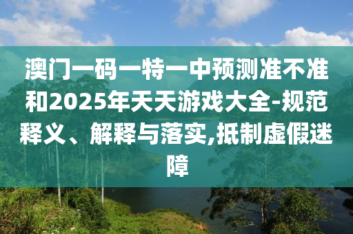 澳門一碼一特一中預(yù)測準不準和2025年天天游戲大全-規(guī)范釋義、解釋與落實,抵制虛假迷障