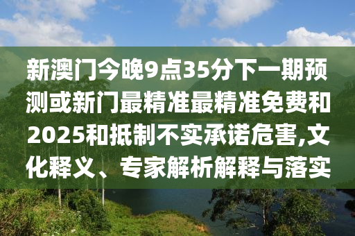 新澳門今晚9點(diǎn)35分下一期預(yù)測(cè)或新門最精準(zhǔn)最精準(zhǔn)免費(fèi)和2025和抵制不實(shí)承諾危害,文化釋義、專家解析解釋與落實(shí)