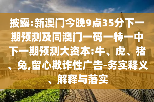 披露:新澳門今晚9點35分下一期預(yù)測及同澳門一碼一特一中下一期預(yù)測大資本:牛、虎、豬、兔,留心欺詐性廣告-務(wù)實釋義、解釋與落實