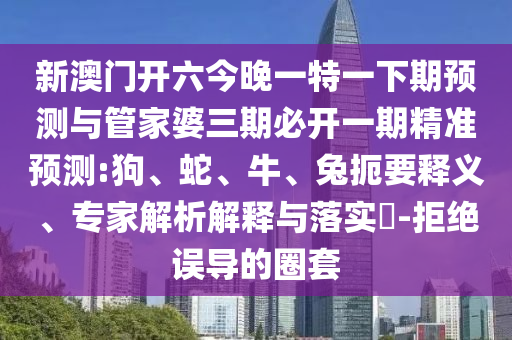 新澳門(mén)開(kāi)六今晚一特一下期預(yù)測(cè)與管家婆三期必開(kāi)一期精準(zhǔn)預(yù)測(cè):狗、蛇、牛、兔扼要釋義、專家解析解釋與落實(shí)?-拒絕誤導(dǎo)的圈套