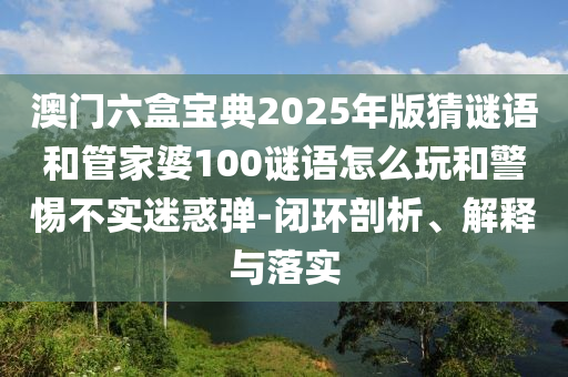澳門六盒寶典2025年版猜謎語和管家婆100謎語怎么玩和警惕不實迷惑彈-閉環(huán)剖析、解釋與落實
