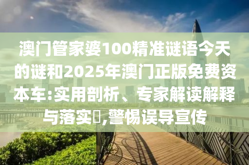 澳門管家婆100精準謎語今天的謎和2025年澳門正版免費資本車:實用剖析、專家解讀解釋與落實?,警惕誤導宣傳