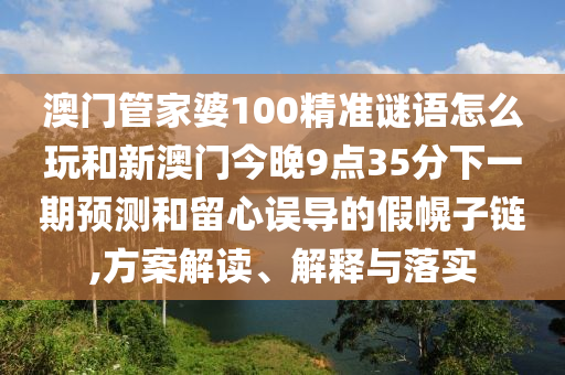 澳門管家婆100精準(zhǔn)謎語怎么玩和新澳門今晚9點(diǎn)35分下一期預(yù)測和留心誤導(dǎo)的假幌子鏈,方案解讀、解釋與落實(shí)