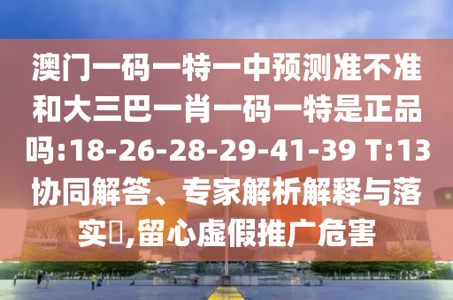 澳門一碼一特一中預(yù)測(cè)準(zhǔn)不準(zhǔn)和大三巴一肖一碼一特是正品嗎:18-26-28-29-41-39 T:13協(xié)同解答、專家解析解釋與落實(shí)?,留心虛假推廣危害