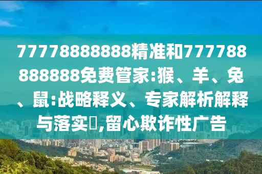 77778888888精準(zhǔn)和777788888888免費管家:猴、羊、兔、鼠:戰(zhàn)略釋義、專家解析解釋與落實?,留心欺詐性廣告