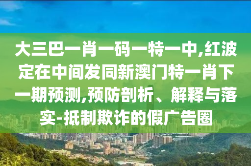 大三巴一肖一碼一特一中,紅波定在中間發(fā)同新澳門特一肖下一期預(yù)測,預(yù)防剖析、解釋與落實-抵制欺詐的假廣告圈
