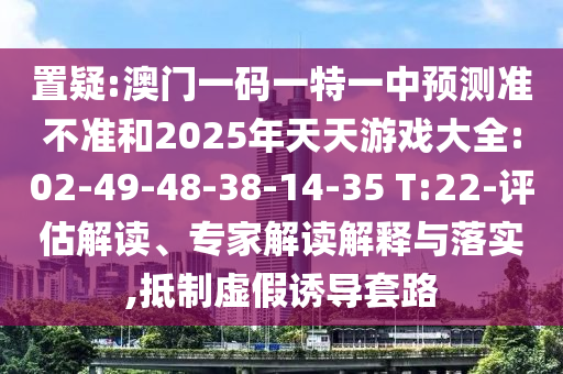 置疑:澳門一碼一特一中預(yù)測準(zhǔn)不準(zhǔn)和2025年天天游戲大全:02-49-48-38-14-35 T:22-評估解讀、專家解讀解釋與落實,抵制虛假誘導(dǎo)套路