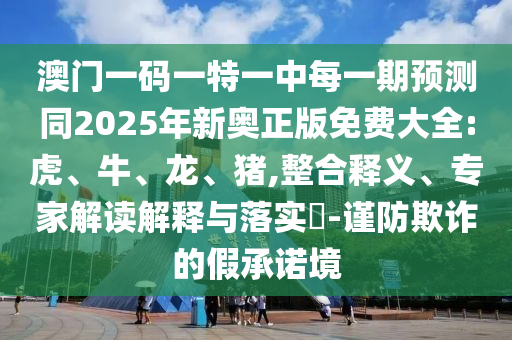 澳門一碼一特一中每一期預(yù)測同2025年新奧正版免費(fèi)大全:虎、牛、龍、豬,整合釋義、專家解讀解釋與落實(shí)?-謹(jǐn)防欺詐的假承諾境