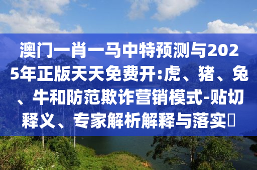 澳門一肖一馬中特預(yù)測與2025年正版天天免費開:虎、豬、兔、牛和防范欺詐營銷模式-貼切釋義、專家解析解釋與落實?