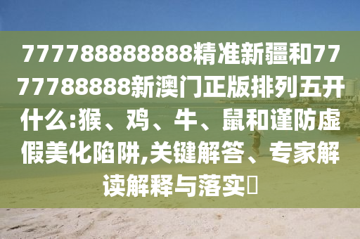 777788888888精準(zhǔn)新疆和7777788888新澳門正版排列五開(kāi)什么:猴、雞、牛、鼠和謹(jǐn)防虛假美化陷阱,關(guān)鍵解答、專家解讀解釋與落實(shí)?