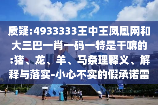 質(zhì)疑:4933333王中王鳳凰網(wǎng)和大三巴一肖一碼一特是干嘛的:豬、龍、羊、馬條理釋義、解釋與落實(shí)-小心不實(shí)的假承諾雷