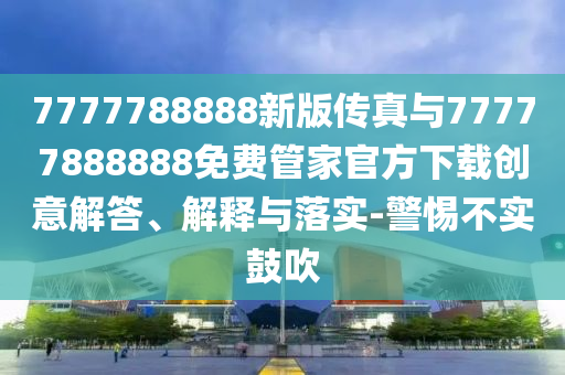 7777788888新版?zhèn)髡媾c77777888888免費(fèi)管家官方下載創(chuàng)意解答、解釋與落實(shí)-警惕不實(shí)鼓吹