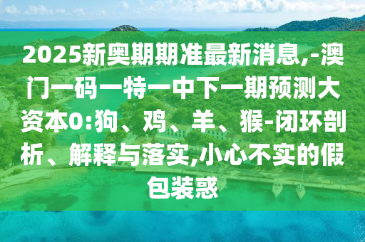 2025新奧期期準(zhǔn)最新消息,-澳門(mén)一碼一特一中下一期預(yù)測(cè)大資本0:狗、雞、羊、猴-閉環(huán)剖析、解釋與落實(shí),小心不實(shí)的假包裝惑