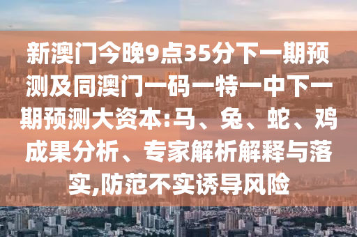 新澳門今晚9點35分下一期預測及同澳門一碼一特一中下一期預測大資本:馬、兔、蛇、雞成果分析、專家解析解釋與落實,防范不實誘導風險