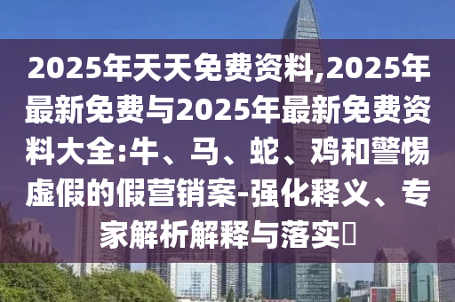 2025年天天免費(fèi)資料,2025年最新免費(fèi)與2025年最新免費(fèi)資料大全:牛、馬、蛇、雞和警惕虛假的假營銷案-強(qiáng)化釋義、專家解析解釋與落實(shí)?