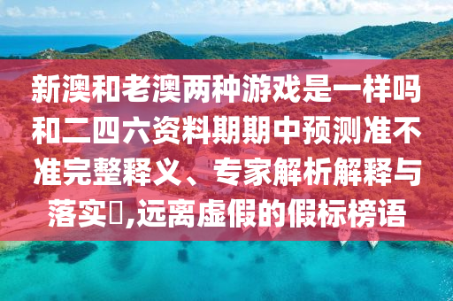 新澳和老澳兩種游戲是一樣嗎和二四六資料期期中預(yù)測準(zhǔn)不準(zhǔn)完整釋義、專家解析解釋與落實(shí)?,遠(yuǎn)離虛假的假標(biāo)榜語