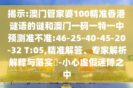 揭示:澳門管家婆100精準(zhǔn)香港謎語的謎和澳門一碼一特一中預(yù)測準(zhǔn)不準(zhǔn):46-25-40-45-20-32 T:05,精準(zhǔn)解答、專家解析解釋與落實(shí)?-小心虛假迷障之中