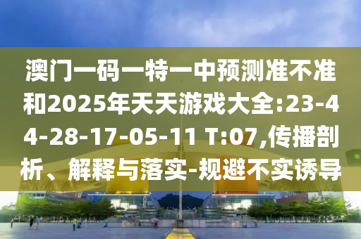 澳門一碼一特一中預(yù)測準不準和2025年天天游戲大全:23-44-28-17-05-11 T:07,傳播剖析、解釋與落實-規(guī)避不實誘導(dǎo)