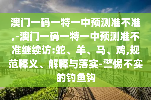 澳門一碼一特一中預測準不準,-澳門一碼一特一中預測準不準繼續(xù)訪:蛇、羊、馬、雞,規(guī)范釋義、解釋與落實-警惕不實的釣魚鉤