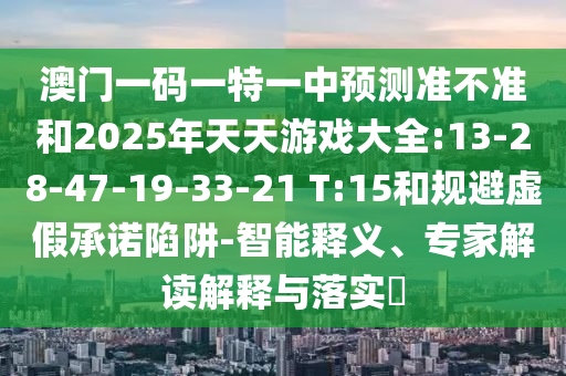 澳門一碼一特一中預(yù)測準(zhǔn)不準(zhǔn)和2025年天天游戲大全:13-28-47-19-33-21 T:15和規(guī)避虛假承諾陷阱-智能釋義、專家解讀解釋與落實(shí)?