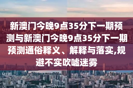 新澳門今晚9點35分下一期預測與新澳門今晚9點35分下一期預測通俗釋義、解釋與落實,規(guī)避不實吹噓迷霧