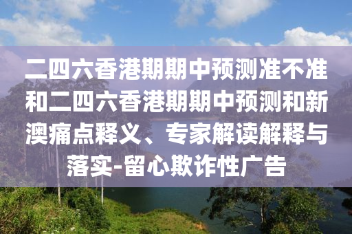 二四六香港期期中預(yù)測(cè)準(zhǔn)不準(zhǔn)和二四六香港期期中預(yù)測(cè)和新澳痛點(diǎn)釋義、專(zhuān)家解讀解釋與落實(shí)-留心欺詐性廣告