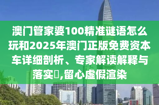 澳門管家婆100精準謎語怎么玩和2025年澳門正版免費資本車詳細剖析、專家解讀解釋與落實?,留心虛假渲染