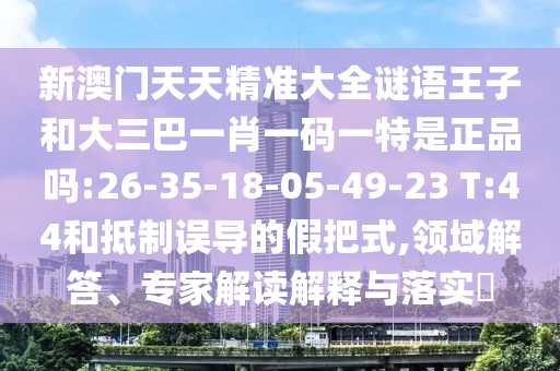新澳門天天精準(zhǔn)大全謎語(yǔ)王子和大三巴一肖一碼一特是正品嗎:26-35-18-05-49-23 T:44和抵制誤導(dǎo)的假把式,領(lǐng)域解答、專家解讀解釋與落實(shí)?