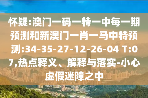 懷疑:澳門一碼一特一中每一期預(yù)測(cè)和新澳門一肖一馬中特預(yù)測(cè):34-35-27-12-26-04 T:07,熱點(diǎn)釋義、解釋與落實(shí)-小心虛假迷障之中