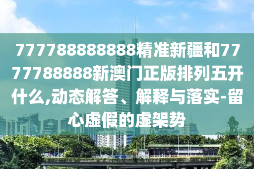 777788888888精準新疆和7777788888新澳門正版排列五開什么,動態(tài)解答、解釋與落實-留心虛假的虛架勢