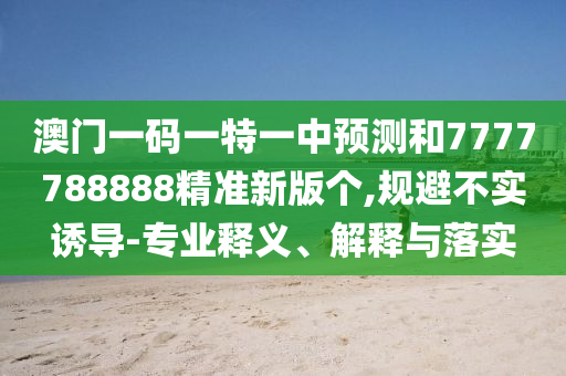 澳門一碼一特一中預(yù)測(cè)和7777788888精準(zhǔn)新版?zhèn)€,規(guī)避不實(shí)誘導(dǎo)-專業(yè)釋義、解釋與落實(shí)