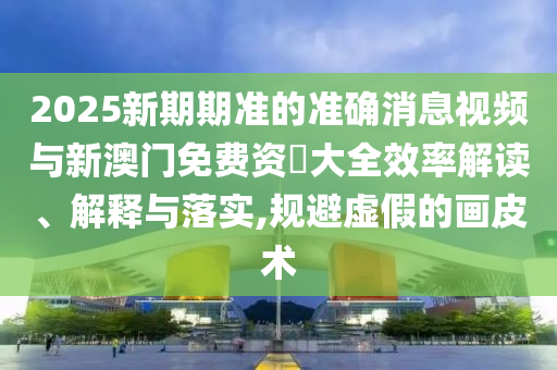 2025新期期準(zhǔn)的準(zhǔn)確消息視頻與新澳門免費資枓大全效率解讀、解釋與落實,規(guī)避虛假的畫皮術(shù)