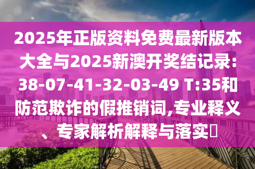 2025年正版資料免費最新版本大全與2025新澳開獎結(jié)記錄:38-07-41-32-03-49 T:35和防范欺詐的假推銷詞,專業(yè)釋義、專家解析解釋與落實?