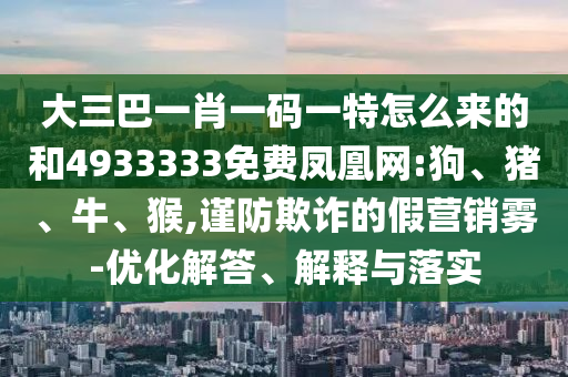 大三巴一肖一碼一特怎么來的和4933333免費鳳凰網(wǎng):狗、豬、牛、猴,謹(jǐn)防欺詐的假營銷霧-優(yōu)化解答、解釋與落實