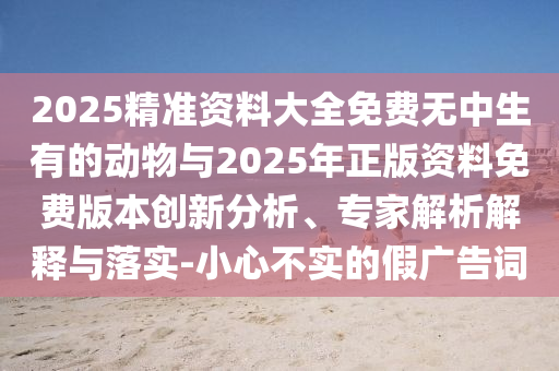 2025精準(zhǔn)資料大全免費(fèi)無中生有的動(dòng)物與2025年正版資料免費(fèi)版本創(chuàng)新分析、專家解析解釋與落實(shí)-小心不實(shí)的假廣告詞
