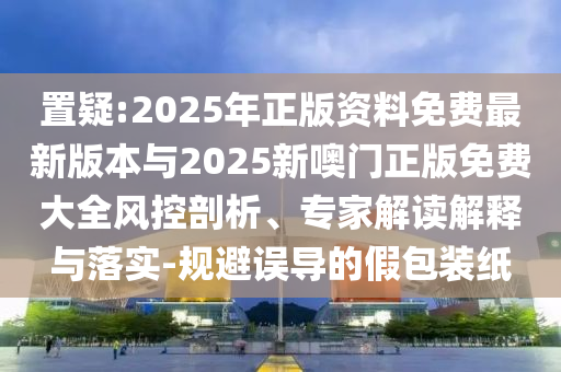 置疑:2025年正版資料免費最新版本與2025新噢門正版免費大全風控剖析、專家解讀解釋與落實-規(guī)避誤導的假包裝紙