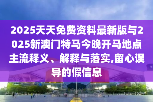 2025天天免費資料最新版與2025新澳門特馬今晚開馬地點主流釋義、解釋與落實,留心誤導(dǎo)的假信息