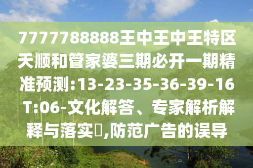 7777788888王中王中王特區(qū)天順和管家婆三期必開一期精準預測:13-23-35-36-39-16 T:06-文化解答、專家解析解釋與落實?,防范廣告的誤導