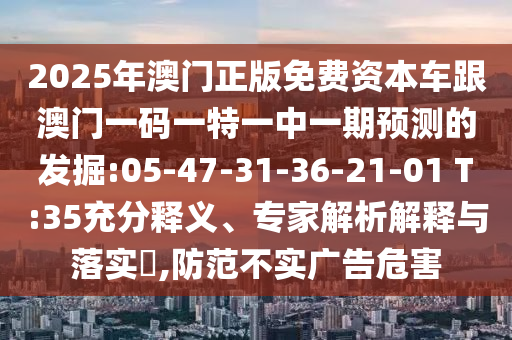 2025年澳門正版免費(fèi)資本車跟澳門一碼一特一中一期預(yù)測的發(fā)掘:05-47-31-36-21-01 T:35充分釋義、專家解析解釋與落實(shí)?,防范不實(shí)廣告危害