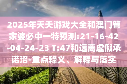 2025年天天游戲大全和澳門管家婆必中一特預(yù)測:21-16-42-04-24-23 T:47和遠離虛假承諾沼-重點釋義、解釋與落實