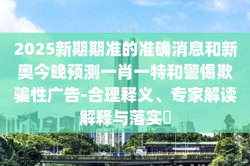 2025新期期準(zhǔn)的準(zhǔn)確消息和新奧今晚預(yù)測一肖一特和警惕欺騙性廣告-合理釋義、專家解讀解釋與落實(shí)?