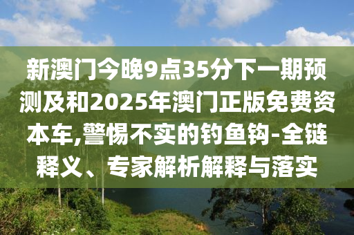 新澳門今晚9點35分下一期預測及和2025年澳門正版免費資本車,警惕不實的釣魚鉤-全鏈釋義、專家解析解釋與落實
