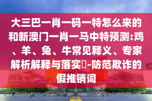 大三巴一肖一碼一特怎么來的和新澳門一肖一馬中特預測:雞、羊、兔、牛常見釋義、專家解析解釋與落實?-防范欺詐的假推銷詞